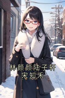 林颜颜陆子轩宋知禾【全章节】陆子轩宋知禾完结版免费阅读
