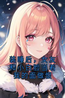 《装睡后，女友和小白脸当着我的面做恨》精彩章节-装睡后，女友和小白脸当着我的面做恨免费阅读全文
